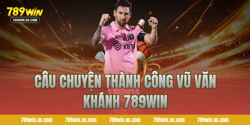 Câu chuyện thành công Vũ Văn Khánh 789WIN